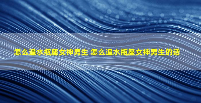 怎么追水瓶座女神男生 怎么追水瓶座女神男生的话